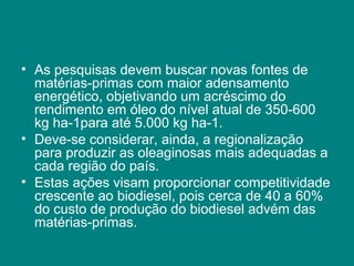 • As pesquisas devem buscar novas fontes de
  matérias-primas com maior adensamento
  energético, objetivando um acréscimo do
  rendimento em óleo do nível atual de 350-600
  kg ha-1para até 5.000 kg ha-1.
• Deve-se considerar, ainda, a regionalização
  para produzir as oleaginosas mais adequadas a
  cada região do país.
• Estas ações visam proporcionar competitividade
  crescente ao biodiesel, pois cerca de 40 a 60%
  do custo de produção do biodiesel advém das
  matérias-primas.
 