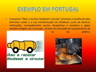 Exemplo em PortugalO projecto "Óleo a reciclar, biodiesel a circular" promove a recolha de óleo alimentar usado e a sua transformação em Biodiesel, junto de diversas instituições, nomeadamente sociais, desportivas e escolares e agora também dirigida aos munícipes, através da colocação de equipamentos de recolha (oleões) na via pública.