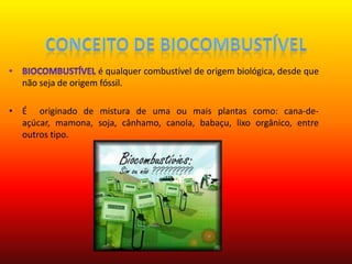 Conceito de BiocombustívelBiocombustível é qualquer combustível de origem biológica, desde que não seja de origem fóssil. É  originado de mistura de uma ou mais plantas como: cana-de-açúcar, mamona, soja, cânhamo, canola, babaçu, lixo orgânico, entre outros tipo.