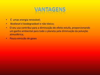 Vantagens  É  umas energia renovável; Biodiesel é biodegradável e não tóxico;O seu uso contribui para a diminuição do efeito estufa, proporcionando um ganho ambiental para todo o planeta pela diminuição da poluição atmosférica;Pouca emissão de gases