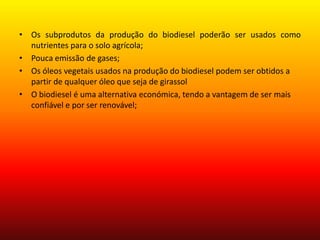 Os subprodutos da produção do biodiesel poderão ser usados como nutrientes para o solo agrícola;Pouca emissão de gases;Os óleos vegetais usados na produção do biodiesel podem ser obtidos a partir de qualquer óleo que seja de girassolO biodiesel é uma alternativa económica, tendo a vantagem de ser mais confiável e por ser renovável;
