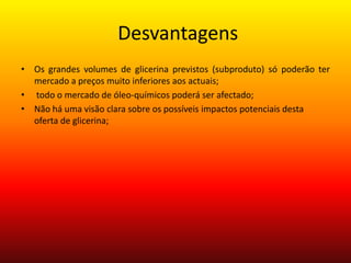  DesvantagensOs grandes volumes de glicerina previstos (subproduto) só poderão ter mercado a preços muito inferiores aos actuais; todo o mercado de óleo-químicos poderá ser afectado;Não há uma visão clara sobre os possíveis impactos potenciais desta oferta de glicerina;