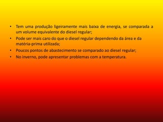 Tem uma produção ligeiramente mais baixa de energia, se comparada a um volume equivalente do diesel regular;Pode ser mais caro do que o diesel regular dependendo da área e da matéria-prima utilizada; Poucos pontos de abastecimento se comparado ao diesel regular;No inverno, pode apresentar problemas com a temperatura.
