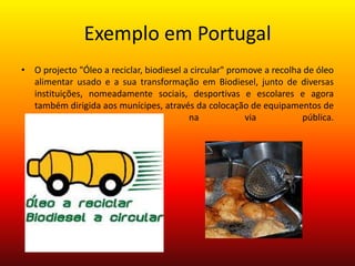 Exemplo em PortugalO projecto "Óleo a reciclar, biodiesel a circular" promove a recolha de óleo alimentar usado e a sua transformação em Biodiesel, junto de diversas instituições, nomeadamente sociais, desportivas e escolares e agora também dirigida aos munícipes, através da colocação de equipamentos de recolha (oleões) na via pública.