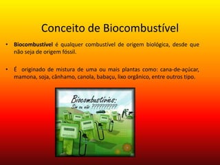 Conceito de BiocombustívelBiocombustívelé qualquer combustível de origem biológica, desde que não seja de origem fóssil. É  originado de mistura de uma ou mais plantas como: cana-de-açúcar, mamona, soja, cânhamo, canola, babaçu, lixo orgânico, entre outros tipo.
