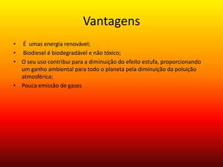 Vantagens  É  umas energia renovável; Biodiesel é biodegradável e não tóxico;O seu uso contribui para a diminuição do efeito estufa, proporcionando um ganho ambiental para todo o planeta pela diminuição da poluição atmosférica;Pouca emissão de gases