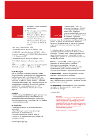 1.   Worldwatch Institute. Biofuels for                         O World Business Council for
                          transport.2007.                                            Sustainable Development (WBCSD)
                                                                                     é uma coligação de 200 empresas
                     2. São seis os gases com efeito de                              internacionais, unidas pelo
                        estufa abrangidos pelo                                       compromisso partilhado para com o
                        Protocolo de Quioto. O termo                                 desenvolvimento sustentável através
         Notas          “pegada de carbono” é uma
                                                                     WBCSD           de três pilares: crescimento
                        expressão abreviada que se                                   económico, equilíbrio ecológico e
                                                               progresso social. Os membros são oriundos de mais de 30
                        refere ao somatório dos gases
                                                               países e 20 grandes sectores industriais. Beneficiam
                        em equivalentes de dióxido de          também de uma Rede Global de mais de 60 conselhos
                        carbono                                empresariais nacionais e regionais e organizações
3. AIE. World Energy Outlook. 2006                             parceiras.

4. Wordwatch Institute. Biofuels for transport. 2007.          A missão é assegurar a liderança empresarial como
5. OCDE-FAO. “Agriculture Outlook, 2007-2016”. 2007.           catalisadora para a mudança rumo ao desenvolvimento
www.oecd.org/dataoecd/6/10/38893266.pdf (acedido a             sustentável. É também apoiar a licença empresarial para
                                                               operar, inovar e crescer, num mundo cada vez mais
19 de Outubro de 2007)
                                                               moldado pelas questões do desenvolvimento sustentável.
6. Wordwatch Institute. Biofuels for transport. 2007.          Os objectivos incluem:
7. World Bank. Agriculture & Rural Development: Issue
Brief.
                                                               Liderança empresarial - ser líder na promoção
                                                               empresarial do desenvolvimento sustentável;
2007.www1.worldbank.org/publicsector/pe/pfma07/AR              Desenvolvimento de políticas - participar no
DBrief.pdf (acedido a 10 de Agosto de 2007).                   desenvolvimento de políticas para criar as condições
                                                               estruturais ideais, para as empresas darem uma
                                                               contribuição efectiva para o desenvolvimento sustentável;
BCSD Portugal
O BCSD Portugal - Conselho Empresarial para o                  O Business Case - desenvolver e promover o business
Desenvolvimento Sustentável é uma associação sem               case para o desenvolvimento sustentável;
fins lucrativos, criada em Outubro de 2001, por
iniciativa das empresas Sonae, Cimpor e Soporcel,              Melhores práticas - mostrar a contribuição empresarial
associadas ao WBCSD - World Business Council for               para o desenvolvimento sustentável e partilhar as melhores
Sustainable Development, em conjunto com mais 33               práticas entre os membros;
empresas de primeira linha da economia nacional.
Actualmente, a organização conta com 105                       Alcance global - contribuir para um futuro sustentável
                                                               nas nações em desenvolvimento e aquelas que se
membros, representando mais de 20 áreas de
                                                               encontram em transição.
negócio

A missão                                                       www.wbcsd.org

A missão principal do BCSD Portugal é fazer com que
a liderança empresarial seja catalisadora de uma                        Aviso Legal
                                                                        Este relatório é publicado em nome do WBCSD. Tal como
mudança rumo ao desenvolvimento sustentável e                           outras publicações do WBCSD, é resultado de um esforço
promover nas empresas a eco-eficiência, a inovação e                    colectivo do secretariado e executivos de várias empresas
a responsabilidade social.                                              membro. Um grande número de membros reviu a
                                                                        publicação, garantindo assim que o documento representa a

Os objectivos                                                           grande maioria das opiniões dos membros do WBCSD. Não
                                                                        significa, contudo, que todas as empresas membro
- Divulgação e promoção do desenvolvimento                              partilhem as ideias aqui expostas.
sustentável;
                                                                        Créditos fotográficos   Flickr, iStockphoto
- Disponibilização aos membros de serviços e
ferramentas de implementação;
- Acompanhamento das políticas públicas;
- Promoção da divulgação das boas práticas das
empresas-membro.

www.bcsdportugal.org




                                                                                                                                    11
 