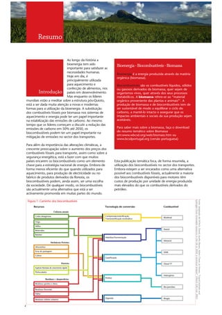 Resumo

                                 Ao longo da história a
                                 bioenergia tem sido                       Bioenergia - Biocombustíveis - Biomassa
                                 importante para satisfazer as
                                 necessidades humanas.
                                                                           Bioenergia é a energia produzida através da matéria
                                 Hoje em dia, é                            orgânica (biomassa).
                                 principalmente utilizada
                                 para aquecimento e                        Biocombustíveis são os combustíveis líquidos, sólidos
                                 confecção de alimentos, nos               ou gasosos derivados da biomassa, quer sejam de
             Introdução países em desenvolvimento.                         organismos vivos, quer através dos seus processos
                                 Mas enquanto os líderes                   metabólicos. A   biomassa refere-se ao “material
    mundiais estão a meditar sobre a estrutura pós-Quioto,                 orgânico proveniente das plantas e animais”1. A
    está a ser dada muita atenção a novas e modernas                       produção de biomassa e de biocombustíveis tem de
    formas para a utilização da bioenergia. A substituição                 ser sustentável de modo a equilibrar o ciclo do
    dos combustíveis fósseis por biomassa nos sistemas de                  carbono, a mantê-lo intacto e assegurar que os
    aquecimento e energia pode ter um papel importante                     impactes ambientais e sociais da sua produção sejam
    na estabilização das emissões de carbono. Ao mesmo                     aceitáveis.
    tempo que os líderes começam a discutir a redução das
    emissões de carbono em 50% até 2050, os                                Para saber mais sobre a biomassa, faça o download
                                                                           do resumo temático sobre Biomassa
    biocombustíveis podem ter um papel importante na
                                                                           em:www.wbcsd.org/web/biomass.htm ou
    mitigação de emissões no sector dos transportes.
                                                                           www.bcsdportugal.org (versão portuguesa)
    Para além da importância das alterações climáticas, a
    crescente preocupação sobre o aumento dos preços dos
    combustíveis fósseis para transporte, assim como sobre a
    segurança energética, está a fazer com que muitos
    países encarem os biocombustíveis como um elemento                 Esta publicação temática foca, de forma resumida, a
    chave para a estratégia nacional de energia. Embora de             utilização dos biocombustíveis no sector dos transportes.
    forma menos eficiente do que quando utilizados para                Embora estejam a ser encarados como uma alternativa
    aquecimento, para produção de electricidade ou no                  possível aos combustíveis fósseis, actualmente a maioria
    fabrico de produtos derivados da floresta, os                      dos biocombustíveis disponíveis para motores têm
    biocombustíveis podem, ainda assim, ser uma escolha                custos de produção por unidade de energia produzida
    da sociedade. De qualquer modo, os biocombustíveis                 mais elevados do que os combustíveis derivados do
    são actualmente uma alternativa que está a ser                     petróleo.
    activamente promovida em muitas partes do mundo.
                                                                                                                                   hydrogen from renewable resources in the UK to 2050: a technical analysis”. E4tech (UK) Ltd. 2003.
                                                                                                                                   Fonte: Adaptado do E4Tech, David, Ausilio Bauen, Adam Chase, Jo Howes. “Liquid biofuels and
     Figura 1: Caminho dos biocombustíveis
         Recursos                                           Tecnologia de conversão                         Combustível
                                 Culturas anuais

          Colza oleaginosa                                  Compressão/esterificação
                                                                                                            Biodiesel
                                                            Transesterificação enzimática
          Trigo

          Milho
                                                                                                            Etanol
          Beterraba

          Batatas
                                                            Hidrólise/Fermentação
                                                                                                            Metanol
                             Herbáceas Perenes

          Miscanthus

          Erva de pastagem                                                                                  DME
          Colmo
                                                            Gaseificação

                                           Floresta                                                         Diesel FT
          Espécies florestais de crescimento rápido

          Pinho/abeto
                                                                                                            Hidrogénio
                                                            Pirólise
                      Resíduos + desperdícios

          Resíduos gordos e óleos
                                                                                                            Bio-petróleo
          Resíduos florestais
          Palha

                                                            Digestão                                        Biogás
          Resíduos sólidos urbanos


2
 