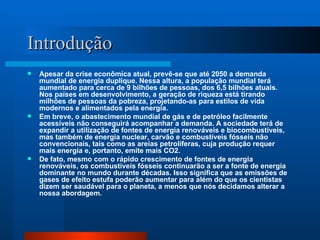 Introdução Apesar da crise econômica atual, prevê-se que até 2050 a demanda mundial de energia duplique. Nessa altura, a população mundial terá aumentado para cerca de 9 bilhões de pessoas, dos 6,5 bilhões atuais. Nos países em desenvolvimento, a geração de riqueza está tirando milhões de pessoas da pobreza, projetando-as para estilos de vida modernos e alimentados pela energia.  Em breve, o abastecimento mundial de gás e de petróleo facilmente acessíveis não conseguirá acompanhar a demanda. A sociedade terá de expandir a utilização de fontes de energia renováveis e biocombustíveis, mas também de energia nuclear, carvão e combustíveis fósseis não convencionais, tais como as areias petrolíferas, cuja produção requer mais energia e, portanto, emite mais CO2.  De fato, mesmo com o rápido crescimento de fontes de energia renováveis, os combustíveis fósseis continuarão a ser a fonte de energia dominante no mundo durante décadas. Isso significa que as emissões de gases de efeito estufa poderão aumentar para além do que os cientistas dizem ser saudável para o planeta, a menos que nós decidamos alterar a nossa abordagem. 