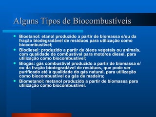 Alguns Tipos de Biocombustíveis Bioetanol: etanol produzido a partir de biomassa e/ou da fração biodegradável de resíduos para utilização como biocombustível;  Biodiesel: produzido a partir de óleos vegetais ou animais, com qualidade de combustível para motores diesel, para utilização como biocombustível;  Biogás: gás combustível produzido a partir de biomassa e/ou da fração biodegradável de resíduos, que pode ser purificado até à qualidade do gás natural, para utilização como biocombustível ou gás de madeira;  Biometanol: metanol produzido a partir de biomassa para utilização como biocombustível. 