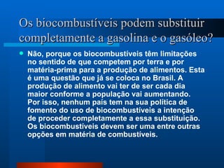 Os biocombustíveis podem substituir completamente a gasolina e o gasóleo?   Não, porque os biocombustíveis têm limitações no sentido de que competem por terra e por matéria-prima para a produção de alimentos. Esta é uma questão que já se coloca no Brasil. A produção de alimento vai ter de ser cada dia maior conforme a população vai aumentando. Por isso, nenhum país tem na sua política de fomento do uso de biocombustíveis a intenção de proceder completamente a essa substituição. Os biocombustíveis devem ser uma entre outras opções em matéria de combustíveis. 