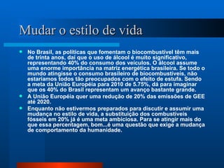 Mudar o estilo de vida No Brasil, as políticas que fomentam o biocombustível têm mais de trinta anos, daí que o uso de álcool é muito significativo, representando 40% do consumo dos veículos. O álcool assume uma enorme importância na matriz energética brasileira. Se todo o mundo atingisse o consumo brasileiro de biocombustíveis, não estaríamos todos tão preocupados com o efeito de estufa. Sendo a meta da União Européia para 2010 de 5.75%, dá para imaginar que os 40% do Brasil representam um avanço bastante grande. A União Européia quer uma redução de 20% das emissões de GEE até 2020. Enquanto não estivermos preparados para discutir e assumir uma mudança no estilo de vida, a substituição dos combustíveis fósseis em 20% já é uma meta ambiciosa. Para se atingir mais do que essa percentagem, bom...é uma questão que exige a mudança de comportamento da humanidade. 