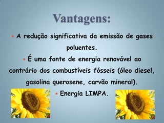 Vantagens:A redução significativa da emissão de gases poluentes.  É uma fonte de energia renovável ao contrário dos combustíveis fósseis (óleo diesel, gasolina querosene, carvão mineral).Energia LIMPA.