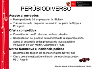 PERÚBIODIVERSO
• Acceso a mercados
– Participación de 04 empresas en la Biofach
– Transferencia de paquetes de servicio por parte de Sippo a
Promperú
• Oferta competitiva
– Consolidación de 03 alianzas públicos privadas
– Consolidación del proceso de monitoreo de la implementación
– Apoyo al desarrollo de los procesos de investigación e
innovación en San Martín, Cajamarca y Piura
• Marco Normativo e incidencia política
– Desarrollo del dossier de sacha inchi para Novel Food
– Cierre de sistematización y difusión de todos los procesos del
PBD Fase II.
 