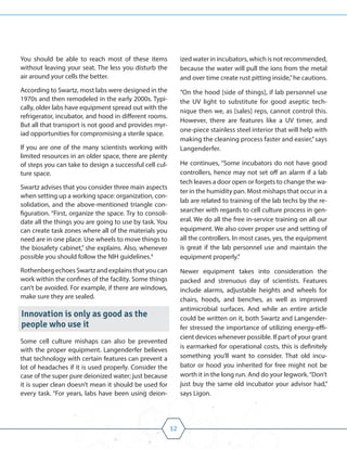 12
You should be able to reach most of these items
without leaving your seat. The less you disturb the
air around your cells the better.
According to Swartz, most labs were designed in the
1970s and then remodeled in the early 2000s. Typi-
cally, older labs have equipment spread out with the
refrigerator, incubator, and hood in different rooms.
But all that transport is not good and provides myr-
iad opportunities for compromising a sterile space.
If you are one of the many scientists working with
limited resources in an older space, there are plenty
of steps you can take to design a successful cell cul-
ture space.
Swartz advises that you consider three main aspects
when setting up a working space: organization, con-
solidation, and the above-mentioned triangle con-
figuration. “First, organize the space. Try to consoli-
date all the things you are going to use by task. You
can create task zones where all of the materials you
need are in one place. Use wheels to move things to
the biosafety cabinet,” she explains. Also, whenever
possible you should follow the NIH guidelines.4
Rothenberg echoes Swartz and explains that you can
work within the confines of the facility. Some things
can’t be avoided. For example, if there are windows,
make sure they are sealed.
Innovation is only as good as the
people who use it
Some cell culture mishaps can also be prevented
with the proper equipment. Langenderfer believes
that technology with certain features can prevent a
lot of headaches if it is used properly. Consider the
case of the super pure deionized water; just because
it is super clean doesn’t mean it should be used for
every task. “For years, labs have been using deion-
ized water in incubators, which is not recommended,
because the water will pull the ions from the metal
and over time create rust pitting inside,”he cautions.
“On the hood [side of things], if lab personnel use
the UV light to substitute for good aseptic tech-
nique then we, as [sales] reps, cannot control this.
However, there are features like a UV timer, and
one-piece stainless steel interior that will help with
making the cleaning process faster and easier,”says
Langenderfer.
He continues, “Some incubators do not have good
controllers, hence may not set off an alarm if a lab
tech leaves a door open or forgets to change the wa-
ter in the humidity pan. Most mishaps that occur in a
lab are related to training of the lab techs by the re-
searcher with regards to cell culture process in gen-
eral. We do all the free in-service training on all our
equipment. We also cover proper use and setting of
all the controllers. In most cases, yes, the equipment
is great if the lab personnel use and maintain the
equipment properly.”
Newer equipment takes into consideration the
packed and strenuous day of scientists. Features
include alarms, adjustable heights and wheels for
chairs, hoods, and benches, as well as improved
antimicrobial surfaces. And while an entire article
could be written on it, both Swartz and Langender-
fer stressed the importance of utilizing energy-effi-
cient devices whenever possible. If part of your grant
is earmarked for operational costs, this is definitely
something you’ll want to consider. That old incu-
bator or hood you inherited for free might not be
worth it in the long run. And do your legwork.“Don’t
just buy the same old incubator your advisor had,”
says Ligon.
 