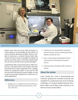 13
Swartz warns that one fume hood consumes as
much energy as 3.5 households per day, which is a
massive amount. Whenever possible, choose a vari-
able air hood over a constant volume hood. Also,
“Lower the sash as much as possible,”she advises.“If
you do use a lower sash or a low flow velocity hood
you can save up to 40% of your operating budget.”
Langenderfer offers some parting advice:“When set-
ting up a cell culture lab or any research lab don’t
just purchase the major equipment from a catalog;
contact an equipment expert. In the end this will
save you time and precious research dollars, as well
as get you the exact equipment to match your re-
search application.”
References
1. Geraghty, RJ, et al.,“Guidelines for the use of cell lines in
biomedical research,”British Journal of Cancer, 111(6),
1021–1046, 2014.
2. Freedman, LP, et al.,“Reproducibility: changing the
policies and culture of cell line authentication,”Nature
Methods, 12(6):493–497, 2015.
3. Ryan, J, Understanding and Managing Cell Culture
Contamination, Technical Bulletin, Corning Life
Sciences.
4. NIH Design Policy and Guidelines, Office of Research
Facilities.
About the Author
Lauren Tanabe has a Ph.D. in pharmacology and
molecular signaling from Columbia University. She
completed her postdoctoral work at the University
of Michigan as a Dystonia Medical Research Foun-
dation Fellow and at Wayne State University as an
American Cancer Society Fellow.
Image: Members of Lee Ligon's lab
 