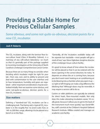 14
The CO2
incubator, along with the laminar flow tis-
sue-culture hood (Class II Biosafety Cabinet), is a
mainstay of any cell-culture laboratory—so much
so that it’s generally part of the package supplied
to incoming investigators at the University of North
Carolina’s Lineberger Comprehensive Cancer Center.
Because there are so many things to consider when
deciding which incubator might be right for your
lab—from size, cost, and its ability to prevent and
deal with contamination to the user interface and
to how temperature, humidity and gases are regu-
lated—other important considerations may be over-
looked initially. Here we examine some obvious, and
some not-quite-so-obvious, decision points for a
new CO2
incubator.
Size matters
Defining a “standard-size” CO2
incubator can be a
challenging task. That being said, a typical CO2
incu-
bator is in the roughly five- to seven-cubic foot, or
140- to 200-liter, range, allowing it to be placed on a
bench or on the floor.
“Generally, all the incubators available today will
be separate but stackable—most people will get a
stack of two,”says Steve Oglesbee, longtime director
of the Lineberger tissue-culture facility.
It's good to know ahead of time where the incuba-
tor will be placed so that it can be ordered with the
doors opening in the correct direction, he notes. “It
depends on where the air is coming from, because
you don’t want room heating or air-conditioning air
to be blowing into a chamber when you open it up—
so right or left hinging can make a big difference for
blocking that.” Although doors may be reversible, it
may require a service call to do so.
Castors or roller platforms can typically be ordered
for direct heatt, floor-mounted models. Not only
does this make relocating incubators easier, “it’s re-
ally great, because it allows you to get to the back of
the instrument much more quickly,” says David Killi-
lea, staff, scientist at the Children’s Hospital Oakland
Research Institute. Killilea created and manages an
academic core facility.
Providing a Stable Home for
Precious Cellular Samples
Some obvious, and some not-quite-so-obvious, decision points for a
new CO2
incubator.
Josh P. Roberts
 
