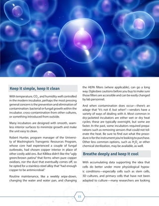 15
Keep it simple, keep it clean
With temperature, CO2
, and humidity well controlled
in the modern incubator, perhaps the most pressing
general concern is the prevention and elimination of
contamination: bacterial or fungal growth within the
incubator, cross-contamination from other cultures,
or something introduced from outside.
Many incubators are designed with smooth, seam-
less interior surfaces to minimize growth and make
the unit easy to clean.
Robert Hunter, program manager of the Universi-
ty of Washington’s Transgenic Resources Program,
whose core had experienced a couple of fungal
outbreaks, had chosen copper interior in place of
other costly add-ons. But Killilea didn’t like the“ugly
green/brown patina” that forms when pure copper
oxidizes, nor the dust that eventually comes off, so
he opted for a stainless-steel alloy that“had enough
copper to be antimicrobial.”
Routine maintenance, like a weekly wipe-down,
changing the water and water pan, and changing
the HEPA filters (where applicable), can go a long
way. Oglesbee cautions before you buy to make sure
those filters are accessible and can be easily changed
by lab personnel.
And when contamination does occur—there’s an
adage that “it’s not if, but when”—vendors have a
variety of ways of dealing with it. Most common in
dry-jacketed incubators are either wet or dry heat
cycles; these are typically overnight, but some are
faster. In the past, some incubators required prepa-
rations such as removing sensors that could not tol-
erate the heat. Be sure to find out what the proce-
dure is for the instrument you’re looking to purchase.
Other less common options, such as H2
O2
or other
chemical sterilization, may be available, as well.
Breathe deeply and keep it cool
With accumulating data supporting the idea that
cells do better under more physiological hypox-
ic conditions—especially cells such as stem cells,
3D cultures, and primary cells that have not been
adapted to culture—many researchers are looking
 