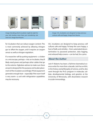 16
for incubators that can reduce oxygen content. This
is most commonly achieved by allowing nitrogen
gas to offset the oxygen, and it requires an oxygen
sensor as well as nitrogen regulation.
If a researcher will be putting equipment—a shaker
or a microscope, perhaps—into an incubator, they’ll
likely need power and perhaps other cables that go
to the exterior. Oglesbee advises to make sure there
areportsdesignedforthepurposeandtoplanplace-
ment of the incubator accordingly. If that equipment
generates enough heat—especially if the room itself
is very warm—a unit with refrigeration capabilities
may be necessary.
CO2
incubators are designed to keep precious cell
cultures safe and happy. To keep the users happy, a
host of bells and whistles—from automated decon-
tamination to password protection, data logging,
and onboard help screens—can be had, for a price.
About the Author
Josh P. Roberts has been a full-time biomedical sci-
ence writer for more than a decade. Josh has an M.A.
in the history and philosophy of science, and he also
went through the Ph.D. program in molecular, cel-
lular, developmental biology, and genetics at the
University of Minnesota, with dissertation research
in ocular immunology.
Image: Deciding which incubator might be right for
your lab involves more than just considering size
and cost. Image from Nuaire.
Image: CO2
incubators are designed to keep precious
cultures safe and happy. Image from Nuaire.
 