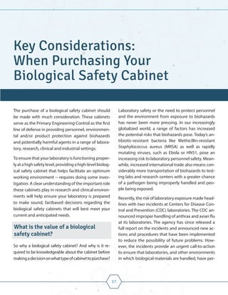 17
The purchase of a biological safety cabinet should
be made with much consideration. These cabinets
serve as the Primary Engineering Control as the first
line of defense in providing personnel, environmen-
tal and/or product protection against biohazards
and potentially harmful agents in a range of labora-
tory, research, clinical and industrial settings.
To ensure that your laboratory is functioning proper-
ly at a high safety level, providing a high-level biolog-
ical safety cabinet that helps facilitate an optimum
working environment -- requires doing some inves-
tigation. A clear understanding of the important role
these cabinets play in research and clinical environ-
ments will help ensure your laboratory is prepared
to make sound, factbased decisions regarding the
biological safety cabinets that will best meet your
current and anticipated needs.
What is the value of a biological
safety cabinet?
So why a biological safety cabinet? And why is it re-
quired to be knowledgeable about the cabinet before
makingadecisiononwhattypeofcabinettopurchase?
Laboratory safety or the need to protect personnel
and the environment from exposure to biohazards
has never been more pressing. In our increasingly
globalized world, a range of factors has increased
the potential risks that biohazards pose. Today’s an-
tibiotic-resistant bacteria like Methicillin-resistant
Staphylococcus aureus (MRSA) as well as rapidly
mutating viruses, such as Ebola or HN51, pose an
increasing risk to laboratory personnel safety. Mean-
while, increased international trade also means con-
siderably more transportation of biohazards to test-
ing labs and research centers with a greater chance
of a pathogen being improperly handled and peo-
ple being exposed.
Recently, the risk of laboratory exposure made head-
lines with two incidents at Centers for Disease Con-
trol and Prevention (CDC) laboratories. The CDC an-
nounced improper handling of anthrax and avian flu
at its laboratories. The agency has since released a
full report on the incidents and announced new ac-
tions and procedures that have been implemented
to reduce the possibility of future problems. How-
ever, the incidents provide an urgent call-to-action
to ensure that laboratories, and other environments
in which biological materials are handled, have per-
Key Considerations:
When Purchasing Your
Biological Safety Cabinet
 