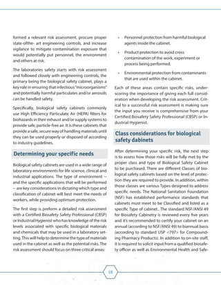 18
formed a relevant risk assessment, procure proper
state-ofthe- art engineering controls, and increase
vigilance to mitigate contamination exposure that
would potentially put personnel, the environment
and others at risk.
The laboratories safety starts with risk assessment
and followed closely with engineering controls, the
primary being the biological safety cabinet, plays a
key role in ensuring that infectious“microorganisms”
and potentially harmful particulates and/or aerosols
can be handled safety.
Specifically, biological safety cabinets commonly
use High Efficiency Particulate Air (HEPA) filters for
biohazards in their exhaust and/or supply systems to
provide safe, particle-free air. It is these cabinets that
provide a safe, secure way of handling materials until
they can be used properly or disposed of according
to industry guidelines.
Determining your specific needs
Biological safety cabinets are used in a wide range of
laboratory environments for life science, clinical and
industrial applications. The type of environment --
and the specific applications that will be performed
-- are key considerations in dictating which type and
classification of cabinet will best meet the needs of
workers, while providing optimum protection.
The first step is preform a detailed risk assessment
with a Certified Biosafety Safety Professional (CBSP)
or Industrial Hygienist who has knowledge of the risk
levels associated with specific biological materials
and chemicals that may be used in a laboratory set-
ting.This will help to determine the type of materials
used in the cabinet as well as the potential risks. The
risk assessment should focus on three critical areas:
• Personnel protection from harmful biological
agents inside the cabinet.
• Product protection to avoid cross
contamination of the work, experiment or
process being performed.
• Environmental protection from contaminants
that are used within the cabinet.
Each of these areas contain specific risks, under-
scoring the importance of giving each full consid-
eration when developing the risk assessment. Crit-
ical to a successful risk assessment is making sure
the input you receive is comprehensive from your
Certified Biosafety Safety Professional (CBSP) or In-
dustrial Hygienist.
Class considerations for biological
safety dabinets
After determining your specific risk, the next step
is to assess how those risks will be fully met by the
proper class and type of Biological Safety Cabinet
to be purchased. There are different Classes of bio-
logical safety cabinets based on the level of protec-
tion they are required to provide. In addition, within
those classes are various Types designed to address
specific needs. The National Sanitation Foundation
(NSF) has established performance standards that
cabinets must meet to be Classified and listed as a
specific Type of cabinet.. The standard NSF/ANSI 49
for Biosafety Cabinetry is reviewed every five years
and it’s recommended to certify your cabinet on an
annual (according to NSF/ANSI 49) to biannual basis
(according to standard USP <797> for Compound-
ing Pharmacy Products). In addition to on-site staff,
it is required to solicit input from a qualified biosafe-
ty officer as well as Environmental Health and Safe-
 