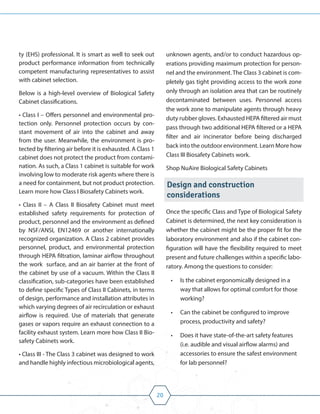 20
ty (EHS) professional. It is smart as well to seek out
product performance information from technically
competent manufacturing representatives to assist
with cabinet selection.
Below is a high-level overview of Biological Safety
Cabinet classifications.
• Class I – Offers personnel and environmental pro-
tection only. Personnel protection occurs by con-
stant movement of air into the cabinet and away
from the user. Meanwhile, the environment is pro-
tected by filtering air before it is exhausted. A Class 1
cabinet does not protect the product from contami-
nation. As such, a Class 1 cabinet is suitable for work
involving low to moderate risk agents where there is
a need for containment, but not product protection.
Learn more how Class I Biosafety Cabinets work.
• Class II – A Class II Biosafety Cabinet must meet
established safety requirements for protection of
product, personnel and the environment as defined
by NSF/ANSI, EN12469 or another internationally
recognized organization. A Class 2 cabinet provides
personnel, product, and environmental protection
through HEPA filtration, laminar airflow throughout
the work surface, and an air barrier at the front of
the cabinet by use of a vacuum. Within the Class II
classification, sub-categories have been established
to define specific Types of Class II Cabinets, in terms
of design, performance and installation attributes in
which varying degrees of air recirculation or exhaust
airflow is required. Use of materials that generate
gases or vapors require an exhaust connection to a
facility exhaust system. Learn more how Class II Bio-
safety Cabinets work.
• Class III - The Class 3 cabinet was designed to work
and handle highly infectious microbiological agents,
unknown agents, and/or to conduct hazardous op-
erations providing maximum protection for person-
nel and the environment. The Class 3 cabinet is com-
pletely gas tight providing access to the work zone
only through an isolation area that can be routinely
decontaminated between uses. Personnel access
the work zone to manipulate agents through heavy
duty rubber gloves. Exhausted HEPA filtered air must
pass through two additional HEPA filtered or a HEPA
filter and air incinerator before being discharged
back into the outdoor environment. Learn More how
Class III Biosafety Cabinets work.
Shop NuAire Biological Safety Cabinets
Design and construction
considerations
Once the specific Class and Type of Biological Safety
Cabinet is determined, the next key consideration is
whether the cabinet might be the proper fit for the
laboratory environment and also if the cabinet con-
figuration will have the flexibility required to meet
present and future challenges within a specific labo-
ratory. Among the questions to consider:
• Is the cabinet ergonomically designed in a
way that allows for optimal comfort for those
working?
• Can the cabinet be configured to improve
process, productivity and safety?
• Does it have state-of-the-art safety features
(i.e. audible and visual airflow alarms) and
accessories to ensure the safest environment
for lab personnel?
 
