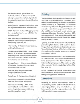 21
• What are the design specifications and
materials and how do they compare with
other products on the market? Aligned with
those questions, some specific considerations
include:
• Ergonomics – Is the cabinet designed to meet
the ergonomic needs of the intended users?
• Width of cabinet – Is the width appropriate for
the intended application and will it fit in the
available space?
• Base stand options – A range of options exist
including fixed (sitting or standing height),
telescoping, adjustable, etc.
• User friendly – Is the cabinet easy to access,
and help facilitate work?
• Service/maintenance friendly – Is the cabinet
easy for an accredited Certifier to maintain
and certify? Does the manufacturer provide
any service assistance? At what level? Is the
manufacturer easy to contact?
• Energy efficiency – What are potential costs
of operating the cabinet from an energy
consumption perspective?
• Filter life – How long will filters last in
comparison to other brands?
• Noise levels – Is the noise level distracting?
• Lighting – Is the lighting adequate for the
most efficient handling of materials?
• Total cost of ownership – What are the
estimated costs over the lifetime of the
cabinet’s operation, as opposed to only
considering upfront costs?
Training
The best biological safety cabinet in the world is only
as good as those who are using it. That means prop-
er education and training are essential to ensure the
cabinet operates to its full potential. The laboratory
director and qualified biosafety professionals should
ensure the proper training of personnel.They should
also establish and continually update policies, pro-
cedures and Standard Operating Procedures (SOP)
to ensure that only those with proper training and
clearance are permitted to enter the lab and work in
Biological Safety Cabinets.
Typically, a reliable manufacturer will provide ap-
propriate upfront training and education during
the purchasing, installation and operation process.
Watch NuAire’s Working Safely Series. Check out
their track record of ensuring personnel are aware of
the necessary training.
In addition, the process doesn’t end once a biologi-
cal safety cabinet is purchased, installed and opera-
tional. Closely review what the manufacturer offers
in terms of ongoing support. What are the specifics
of the warranty? What is included (parts, labor)? For
how long? Etc.
Further, consider how long the company has been
in business and its reputation for building and main-
taining quality products and service.
Conclusion
Ultimately, the effective purchase of the proper bi-
ological safety cabinet is a team effort that involves
capturing input from a range of individuals and pro-
fessionals who can offer insights and expertise that
will help guide the purchase decision.
 