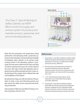 22
Much like the procedures and experiments being
performed in the laboratory itself, a systematic ap-
proach is best. Develop a strong working knowledge
of biological safety cabinets as the primary engi-
neering control in the laboratory, perform a thor-
ough risk assessment, determine the Class and Type
of cabinet required and assess the critical needs of
the users. Also make certain that adequate and on-
going training will be provided and have a clear un-
derstanding of the support that is offered after sale
and installation of the cabinet.
By taking these steps, you will not only be in the po-
sition to make a wise and informed purchase, but
also ensure the safety of your personnel and work-
ing environment.
Have questions?Want to Learn More? Contact us on-
line or by phone 763-553-1270.
References
1. Chosewood, L. Casey, MD, and Deborah E. Wilson, DrPH,
CBSP, eds. Biosafety in Microbiological and Biomedical
Laboratories. 5th ed. N.p.: U.S. Department of Health
and Human Services, 2009. Print.
2. NSF International Standard/American National
Standard for Biosafety Cabinetry: Biosafety
Cabinetry: Design, Construction, Performance, and
Field Certification. Ann Arbor, MI: NSF International,
2012. Print.
3. <797> Pharmaceutical Compounding—Sterile
Preparations. N.p.: United States Pharmacopeial
Convention, 2008. Print.
4. Chosewood, L. Casey, MD, and Deborah E. Wilson,
DrPH, CBSP, eds. Primary Containment for Biohazards:
Selection, Installation and Use of Biological Safety
Cabinets. 3rd ed. N.p.: Centers for Disease Control and
Prevention & National Institutes of Health, 2007. Print.
 