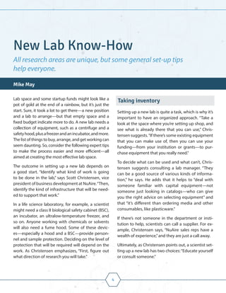 4
Lab space and some startup funds might look like a
pot of gold at the end of a rainbow, but it’s just the
start. Sure, it took a lot to get there—a new position
and a lab to arrange—but that empty space and a
fixed budget indicate more to do. A new lab needs a
collection of equipment, such as a centrifuge and a
safetyhood,plusafreezerandanincubator,andmore.
The list of things to buy, arrange, and get working can
seem daunting. So, consider the following expert tips
to make the process easier and more efficient—all
aimed at creating the most effective lab space.
The outcome in setting up a new lab depends on
a good start. “Identify what kind of work is going
to be done in the lab,” says Scott Christensen, vice
president of business development at NuAire.“Then,
identify the kind of infrastructure that will be need-
ed to support that work.”
In a life science laboratory, for example, a scientist
might need a class II biological safety cabinet (BSC),
an incubator, an ultralow-temperature freezer, and
so on. Anyone working with chemicals or solvents
will also need a fume hood. Some of these devic-
es—especially a hood and a BSC—provide person-
nel and sample protection. Deciding on the level of
protection that will be required will depend on the
work. As Christensen emphasizes, “First, figure out
what direction of research you will take.”
Taking inventory
Setting up a new lab is quite a task, which is why it’s
important to have an organized approach. “Take a
look at the space where you’re setting up shop, and
see what is already there that you can use,” Chris-
tensen suggests.“If there’s some existing equipment
that you can make use of, then you can use your
funding—from your institution or grants—to pur-
chase equipment that you really need.”
To decide what can be used and what can’t, Chris-
tensen suggests consulting a lab manager. “They
can be a good source of various kinds of informa-
tion,” he says. He adds that it helps to “deal with
someone familiar with capital equipment—not
someone just looking in catalogs—who can give
you the right advice on selecting equipment” and
that “it’s different than ordering media and other
consumables, like plasticware.”
If there’s not someone in the department or insti-
tution to help, scientists can call a supplier. For ex-
ample, Christensen says, “NuAire sales reps have a
wealth of experience,”and they are just a call away.
Ultimately, as Christensen points out, a scientist set-
ting up a new lab has two choices:“Educate yourself
or consult someone.”
New Lab Know-How
All research areas are unique, but some general set-up tips
help everyone.
Mike May
 