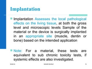 Implantation
 Implantation Assesses the local pathological
effects on the living tissue, at both the gross
level and microscopic levels Sample of the
material or the device is surgically implanted
in an appropriate site (muscle, dentin or
bone) based on the intended application
 Note: For a material, these tests are
equivalent to sub chronic toxicity tests, if
systemic effects are also investigated.
05/30/16 SAGAR SAVALE 15
 