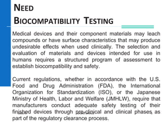 Medical devices and their component materials may leach
compounds or have surface characteristics that may produce
undesirable effects when used clinically. The selection and
evaluation of materials and devices intended for use in
humans requires a structured program of assessment to
establish biocompatibility and safety.
Current regulations, whether in accordance with the U.S.
Food and Drug Administration (FDA), the International
Organization for Standardization (ISO), or the Japanese
Ministry of Health, Labor and Welfare (JMHLW), require that
manufacturers conduct adequate safety testing of their
finished devices through pre-clinical and clinical phases as
part of the regulatory clearance process.
NEED
BIOCOMPATIBILITY TESTING
05/30/16 SAGAR SAVALE 3
 