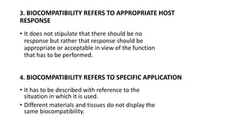 3. BIOCOMPATIBILITY REFERS TO APPROPRIATE HOST
RESPONSE
• It does not stipulate that there should be no
response but rather that response should be
appropriate or acceptable in view of the function
that has to be performed.
4. BIOCOMPATIBILITY REFERS TO SPECIFIC APPLICATION
• It has to be described with reference to the
situation in which it is used.
• Different materials and tissues do not display the
same biocompatibility.
 