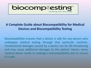 A Complete Guide about Biocompatibility for Medical
Devices and Biocompatibility Testing
Biocompatibility ensures that a device is safe for any person who
undergoes medical testing through that particular machine.
Unintentional damages caused by a device can be life-threatening
and may cause additional damages to the patient. Hence, every
medical device needs to undergo a biocompatibility test to ensure
it is safe.
 