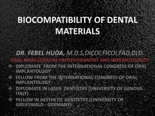 BIOCOMPATIBILITY OF DENTAL
MATERIALS
DR. FEBEL HUDA, M.D.S,DICOI,FICOI,FAD,DLD.
ORAL MAXILLOFACIAL PROSTHODONTIST AND IMPLANTOLOGIST
 DIPLOMATE FROM THE INTERNATIONAL CONGRESS OF ORAL
IMPLANTOLOGY
 FELLOW FROM THE INTERNATIONAL CONGRESS OF ORAL
IMPLANTOLOGY
 DIPLOMATE IN LASER DENTISTRY (UNIVERSITY OF GENOVA -
ITALY)
 FELLOW IN AESTHETIC DENTISTRY (UNIVERSITY OF
GREIFSWALD - GERMANY)
 