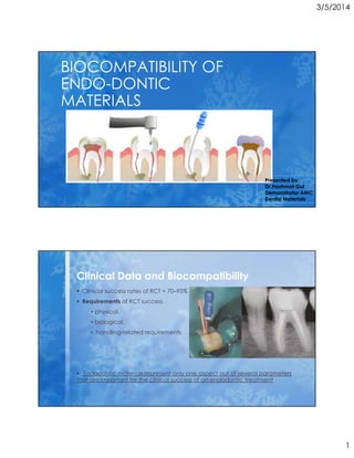 3/5/2014
1
Subtitle
BIOCOMPATIBILITY OF
ENDO-DONTIC
MATERIALS
Presented by:
Dr.Hashmat Gul
Demonstrator AMC
Dental Materials
Clinical success rates of RCT = 70–95%
Requirements of RCT success
• physical,
• biological,
• handling-related requirements
Endodontic materials represent only one aspect out of several parameters
that are important for the clinical success of an endodontic treatment
Clinical Data and Biocompatibility
 