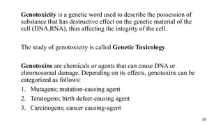 Genotoxicity is a genetic word used to describe the possession of
substance that has destructive effect on the genetic material of the
cell (DNA,RNA), thus affecting the integrity of the cell.
The study of genotoxicity is called Genetic Toxicology
Genotoxins are chemicals or agents that can cause DNA or
chromosomal damage. Depending on its effects, genotoxins can be
categorized as follows:
1. Mutagens; mutation-causing agent
2. Teratogens; birth defect-causing agent
3. Carcinogens; cancer causing-agent
10
 
