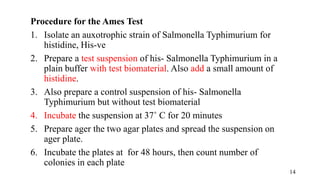 Procedure for the Ames Test
1. Isolate an auxotrophic strain of Salmonella Typhimurium for
histidine, His-ve
2. Prepare a test suspension of his- Salmonella Typhimurium in a
plain buffer with test biomaterial. Also add a small amount of
histidine.
3. Also prepare a control suspension of his- Salmonella
Typhimurium but without test biomaterial
4. Incubate the suspension at 37˚ C for 20 minutes
5. Prepare ager the two agar plates and spread the suspension on
ager plate.
6. Incubate the plates at for 48 hours, then count number of
colonies in each plate
14
 