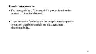 Results Interpretation
• The mutagenicity of biomaterial is proportional to the
number of colonies observed.
• Large number of colonies on the test plate in comparison
to control, then biomaterials are mutagens/non-
biocompatibility.
16
 