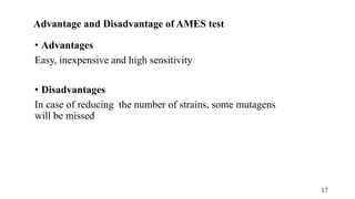 Advantage and Disadvantage of AMES test
• Advantages
Easy, inexpensive and high sensitivity
• Disadvantages
In case of reducing the number of strains, some mutagens
will be missed
17
 