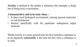 Toxicity is defined as the quality a substance (for example, a drug)
has of being toxic or poisonous.
A biomaterial is said to be toxic when: -
• It alters local biological environment, causing general molecular
or cell dysfunction
• Interact specifically with the particular endogenous target
molecule
Whilst toxicity is a more general term for how harmful a substance is
to an organism; cytotoxicity is the term for how toxic a substance is
to cells.
27
 