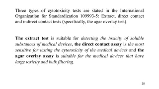 Three types of cytotoxicity tests are stated in the International
Organization for Standardization 109993-5: Extract, direct contact
and indirect contact tests (specifically, the agar overlay test).
The extract test is suitable for detecting the toxicity of soluble
substances of medical devices, the direct contact assay is the most
sensitive for testing the cytotoxicity of the medical devices and the
agar overlay assay is suitable for the medical devices that have
large toxicity and bulk filtering.
28
 