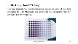 1. The Extract Test (MTT Assay)
This non-radioactive, colorimetric assay system using MTT was first
described by Tim Mosmann and improved in subsequent years by
several other investigators.
Figure 5: MTT Assay 29
 