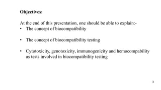 Objectives:
At the end of this presentation, one should be able to explain:-
• The concept of biocompatibility
• The concept of biocompatibility testing
• Cytotoxicity, genotoxicity, immunogenicity and hemocompability
as tests involved in biocompatibility testing
3
 