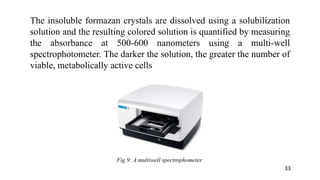 The insoluble formazan crystals are dissolved using a solubilization
solution and the resulting colored solution is quantified by measuring
the absorbance at 500-600 nanometers using a multi-well
spectrophotometer. The darker the solution, the greater the number of
viable, metabolically active cells
Fig 9: A multiwell spectrophometer
33
 