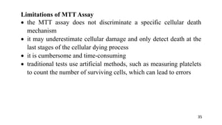 Limitations of MTT Assay
 the MTT assay does not discriminate a specific cellular death
mechanism
 it may underestimate cellular damage and only detect death at the
last stages of the cellular dying process
 it is cumbersome and time-consuming
 traditional tests use artificial methods, such as measuring platelets
to count the number of surviving cells, which can lead to errors
35
 