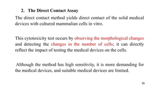 2. The Direct Contact Assay
The direct contact method yields direct contact of the solid medical
devices with cultured mammalian cells in vitro.
This cytotoxicity test occurs by observing the morphological changes
and detecting the changes in the number of cells; it can directly
reflect the impact of testing the medical devices on the cells.
Although the method has high sensitivity, it is more demanding for
the medical devices, and suitable medical devices are limited.
36
 