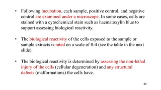 • Following incubation, each sample, positive control, and negative
control are examined under a microscope. In some cases, cells are
stained with a cytochemical stain such as haematoxylin blue to
support assessing biological reactivity.
• The biological reactivity of the cells exposed to the sample or
sample extracts is rated on a scale of 0-4 (see the table in the next
slide).
• The biological reactivity is determined by assessing the non-lethal
injury of the cells (cellular degeneration) and any structural
defects (malformations) the cells have.
39
 