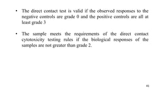 • The direct contact test is valid if the observed responses to the
negative controls are grade 0 and the positive controls are all at
least grade 3
• The sample meets the requirements of the direct contact
cytotoxicity testing rules if the biological responses of the
samples are not greater than grade 2.
41
 