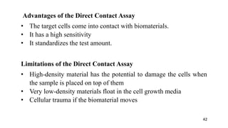 Advantages of the Direct Contact Assay
• The target cells come into contact with biomaterials.
• It has a high sensitivity
• It standardizes the test amount.
Limitations of the Direct Contact Assay
• High-density material has the potential to damage the cells when
the sample is placed on top of them
• Very low-density materials float in the cell growth media
• Cellular trauma if the biomaterial moves
42
 