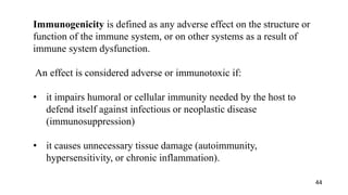Immunogenicity is defined as any adverse effect on the structure or
function of the immune system, or on other systems as a result of
immune system dysfunction.
An effect is considered adverse or immunotoxic if:
• it impairs humoral or cellular immunity needed by the host to
defend itself against infectious or neoplastic disease
(immunosuppression)
• it causes unnecessary tissue damage (autoimmunity,
hypersensitivity, or chronic inflammation).
44
 
